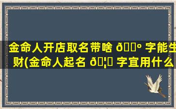 金命人开店取名带啥 🌺 字能生财(金命人起名 🦋 字宜用什么字)